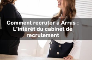 Comment recruter à Arras : L’intérêt du cabinet de recrutement